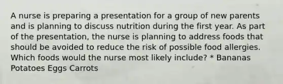 A nurse is preparing a presentation for a group of new parents and is planning to discuss nutrition during the first year. As part of the presentation, the nurse is planning to address foods that should be avoided to reduce the risk of possible food allergies. Which foods would the nurse most likely include? * Bananas Potatoes Eggs Carrots