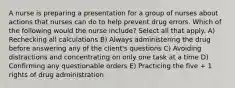 A nurse is preparing a presentation for a group of nurses about actions that nurses can do to help prevent drug errors. Which of the following would the nurse include? Select all that apply. A) Rechecking all calculations B) Always administering the drug before answering any of the client's questions C) Avoiding distractions and concentrating on only one task at a time D) Confirming any questionable orders E) Practicing the five + 1 rights of drug administration