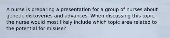 A nurse is preparing a presentation for a group of nurses about genetic discoveries and advances. When discussing this topic, the nurse would most likely include which topic area related to the potential for misuse?