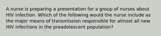 A nurse is preparing a presentation for a group of nurses about HIV infection. Which of the following would the nurse include as the major means of transmission responsible for almost all new HIV infections in the preadolescent population?