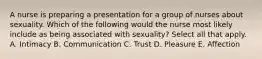 A nurse is preparing a presentation for a group of nurses about sexuality. Which of the following would the nurse most likely include as being associated with sexuality? Select all that apply. A. Intimacy B. Communication C. Trust D. Pleasure E. Affection