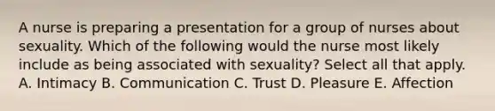 A nurse is preparing a presentation for a group of nurses about sexuality. Which of the following would the nurse most likely include as being associated with sexuality? Select all that apply. A. Intimacy B. Communication C. Trust D. Pleasure E. Affection