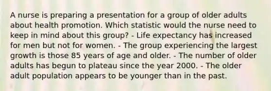 A nurse is preparing a presentation for a group of older adults about health promotion. Which statistic would the nurse need to keep in mind about this group? - Life expectancy has increased for men but not for women. - The group experiencing the largest growth is those 85 years of age and older. - The number of older adults has begun to plateau since the year 2000. - The older adult population appears to be younger than in the past.