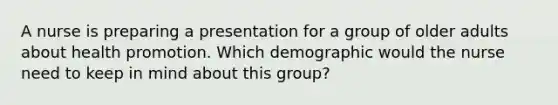 A nurse is preparing a presentation for a group of older adults about health promotion. Which demographic would the nurse need to keep in mind about this group?