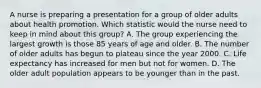 A nurse is preparing a presentation for a group of older adults about health promotion. Which statistic would the nurse need to keep in mind about this group? A. The group experiencing the largest growth is those 85 years of age and older. B. The number of older adults has begun to plateau since the year 2000. C. Life expectancy has increased for men but not for women. D. The older adult population appears to be younger than in the past.