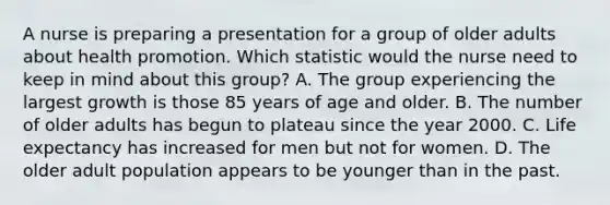 A nurse is preparing a presentation for a group of older adults about health promotion. Which statistic would the nurse need to keep in mind about this group? A. The group experiencing the largest growth is those 85 years of age and older. B. The number of older adults has begun to plateau since the year 2000. C. Life expectancy has increased for men but not for women. D. The older adult population appears to be younger than in the past.