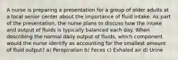 A nurse is preparing a presentation for a group of older adults at a local senior center about the importance of fluid intake. As part of the presentation, the nurse plans to discuss how the intake and output of fluids is typically balanced each day. When describing the normal daily output of fluids, which component would the nurse identify as accounting for the smallest amount of fluid output? a) Perspiration b) Feces c) Exhaled air d) Urine