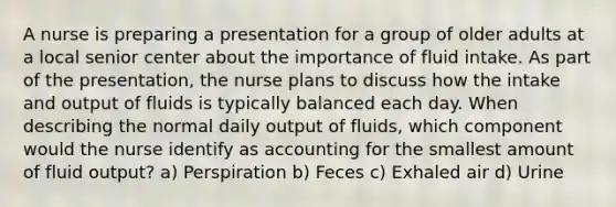 A nurse is preparing a presentation for a group of older adults at a local senior center about the importance of fluid intake. As part of the presentation, the nurse plans to discuss how the intake and output of fluids is typically balanced each day. When describing the normal daily output of fluids, which component would the nurse identify as accounting for the smallest amount of fluid output? a) Perspiration b) Feces c) Exhaled air d) Urine