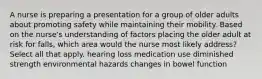 A nurse is preparing a presentation for a group of older adults about promoting safety while maintaining their mobility. Based on the nurse's understanding of factors placing the older adult at risk for falls, which area would the nurse most likely address? Select all that apply. hearing loss medication use diminished strength environmental hazards changes in bowel function