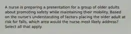 A nurse is preparing a presentation for a group of older adults about promoting safety while maintaining their mobility. Based on the nurse's understanding of factors placing the older adult at risk for falls, which area would the nurse most likely address? Select all that apply.