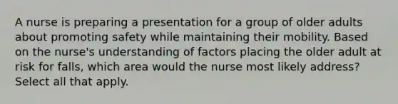 A nurse is preparing a presentation for a group of older adults about promoting safety while maintaining their mobility. Based on the nurse's understanding of factors placing the older adult at risk for falls, which area would the nurse most likely address? Select all that apply.