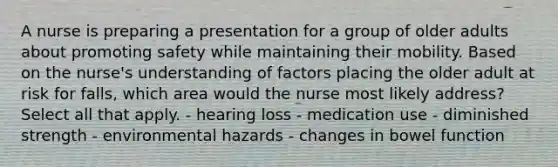 A nurse is preparing a presentation for a group of older adults about promoting safety while maintaining their mobility. Based on the nurse's understanding of factors placing the older adult at risk for falls, which area would the nurse most likely address? Select all that apply. - hearing loss - medication use - diminished strength - environmental hazards - changes in bowel function