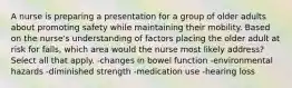 A nurse is preparing a presentation for a group of older adults about promoting safety while maintaining their mobility. Based on the nurse's understanding of factors placing the older adult at risk for falls, which area would the nurse most likely address? Select all that apply. -changes in bowel function -environmental hazards -diminished strength -medication use -hearing loss