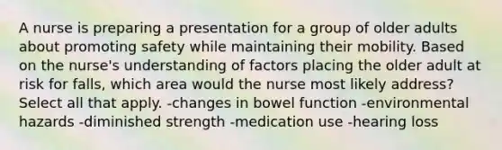 A nurse is preparing a presentation for a group of older adults about promoting safety while maintaining their mobility. Based on the nurse's understanding of factors placing the older adult at risk for falls, which area would the nurse most likely address? Select all that apply. -changes in bowel function -environmental hazards -diminished strength -medication use -hearing loss