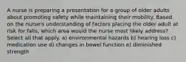 A nurse is preparing a presentation for a group of older adults about promoting safety while maintaining their mobility. Based on the nurse's understanding of factors placing the older adult at risk for falls, which area would the nurse most likely address? Select all that apply. a) environmental hazards b) hearing loss c) medication use d) changes in bowel function e) diminished strength