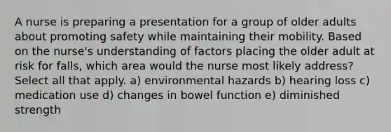 A nurse is preparing a presentation for a group of older adults about promoting safety while maintaining their mobility. Based on the nurse's understanding of factors placing the older adult at risk for falls, which area would the nurse most likely address? Select all that apply. a) environmental hazards b) hearing loss c) medication use d) changes in bowel function e) diminished strength