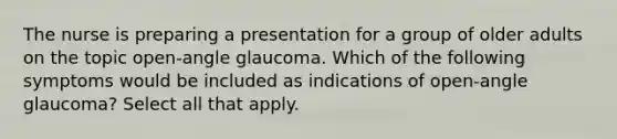 The nurse is preparing a presentation for a group of older adults on the topic open-angle glaucoma. Which of the following symptoms would be included as indications of open-angle glaucoma? Select all that apply.