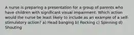 A nurse is preparing a presentation for a group of parents who have children with significant visual impairment. Which action would the nurse be least likely to include as an example of a self-stimulatory action? a) Head banging b) Rocking c) Spinning d) Shouting