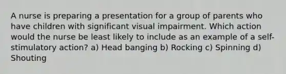 A nurse is preparing a presentation for a group of parents who have children with significant visual impairment. Which action would the nurse be least likely to include as an example of a self-stimulatory action? a) Head banging b) Rocking c) Spinning d) Shouting