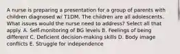 A nurse is preparing a presentation for a group of parents with children diagnosed w/ T1DM. The children are all adolescents. What issues would the nurse need to address? Select all that apply. A. Self-monitoring of BG levels B. Feelings of being different C. Deficient decision-making skills D. Body image conflicts E. Struggle for independence