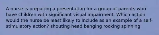 A nurse is preparing a presentation for a group of parents who have children with significant visual impairment. Which action would the nurse be least likely to include as an example of a self-stimulatory action? shouting head banging rocking spinning