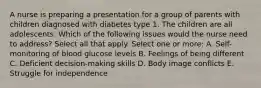 A nurse is preparing a presentation for a group of parents with children diagnosed with diabetes type 1. The children are all adolescents. Which of the following issues would the nurse need to address? Select all that apply. Select one or more: A. Self-monitoring of blood glucose levels B. Feelings of being different C. Deficient decision-making skills D. Body image conflicts E. Struggle for independence