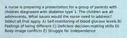 A nurse is preparing a presentation for a group of parents with children diagnosed with diabetes type 1. The children are all adolescents. What issues would the nurse need to address? Select all that apply. A) Self-monitoring of blood glucose levels B) Feelings of being different C) Deficient decision-making skills D) Body image conflicts E) Struggle for independence