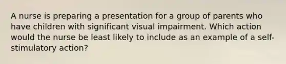 A nurse is preparing a presentation for a group of parents who have children with significant visual impairment. Which action would the nurse be least likely to include as an example of a self-stimulatory action?