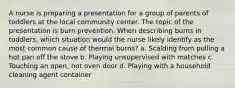 A nurse is preparing a presentation for a group of parents of toddlers at the local community center. The topic of the presentation is burn prevention. When describing burns in toddlers, which situation would the nurse likely identify as the most common cause of thermal burns? a. Scalding from pulling a hot pan off the stove b. Playing unsupervised with matches c. Touching an open, hot oven door d. Playing with a household cleaning agent container