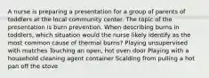 A nurse is preparing a presentation for a group of parents of toddlers at the local community center. The topic of the presentation is burn prevention. When describing burns in toddlers, which situation would the nurse likely identify as the most common cause of thermal burns? Playing unsupervised with matches Touching an open, hot oven door Playing with a household cleaning agent container Scalding from pulling a hot pan off the stove