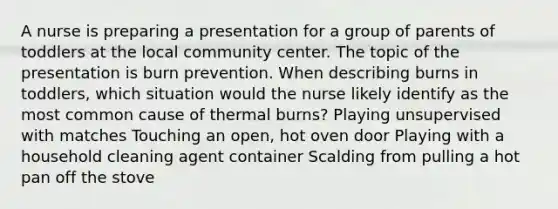 A nurse is preparing a presentation for a group of parents of toddlers at the local community center. The topic of the presentation is burn prevention. When describing burns in toddlers, which situation would the nurse likely identify as the most common cause of thermal burns? Playing unsupervised with matches Touching an open, hot oven door Playing with a household cleaning agent container Scalding from pulling a hot pan off the stove