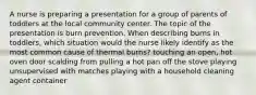 A nurse is preparing a presentation for a group of parents of toddlers at the local community center. The topic of the presentation is burn prevention. When describing burns in toddlers, which situation would the nurse likely identify as the most common cause of thermal burns? touching an open, hot oven door scalding from pulling a hot pan off the stove playing unsupervised with matches playing with a household cleaning agent container