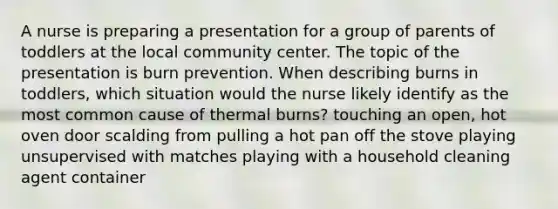 A nurse is preparing a presentation for a group of parents of toddlers at the local community center. The topic of the presentation is burn prevention. When describing burns in toddlers, which situation would the nurse likely identify as the most common cause of thermal burns? touching an open, hot oven door scalding from pulling a hot pan off the stove playing unsupervised with matches playing with a household cleaning agent container