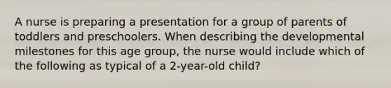 A nurse is preparing a presentation for a group of parents of toddlers and preschoolers. When describing the developmental milestones for this age group, the nurse would include which of the following as typical of a 2-year-old child?