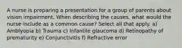 A nurse is preparing a presentation for a group of parents about vision impairment. When describing the causes, what would the nurse include as a common cause? Select all that apply. a) Amblyopia b) Trauma c) Infantile glaucoma d) Retinopathy of prematurity e) Conjunctivitis f) Refractive error