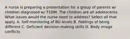 A nurse is preparing a presentation for a group of parents w/ children diagnosed w/ T1DM. The children are all adolescents. What issues would the nurse need to address? Select all that apply. A. Self-monitoring of BG levels B. Feelings of being different C. Deficient decision-making skills D. Body image conflicts