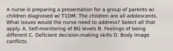 A nurse is preparing a presentation for a group of parents w/ children diagnosed w/ T1DM. The children are all adolescents. What issues would the nurse need to address? Select all that apply. A. Self-monitoring of BG levels B. Feelings of being different C. Deficient decision-making skills D. Body image conflicts