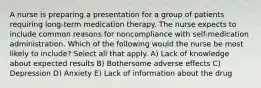 A nurse is preparing a presentation for a group of patients requiring long-term medication therapy. The nurse expects to include common reasons for noncompliance with self-medication administration. Which of the following would the nurse be most likely to include? Select all that apply. A) Lack of knowledge about expected results B) Bothersome adverse effects C) Depression D) Anxiety E) Lack of information about the drug