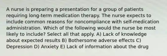 A nurse is preparing a presentation for a group of patients requiring long-term medication therapy. The nurse expects to include common reasons for noncompliance with self-medication administration. Which of the following would the nurse be most likely to include? Select all that apply. A) Lack of knowledge about expected results B) Bothersome adverse effects C) Depression D) Anxiety E) Lack of information about the drug