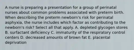 A nurse is preparing a presentation for a group of perinatal nurses about common problems associated with preterm birth. When describing the preterm newborn's risk for perinatal asphyxia, the nurse includes which factor as contributing to the newborn's risk? Select all that apply. A. depleted glycogen stores B. surfactant deficiency C. immaturity of the respiratory control centers D. decreased amounts of brown fat E. placental deprivation