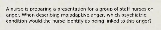 A nurse is preparing a presentation for a group of staff nurses on anger. When describing maladaptive anger, which psychiatric condition would the nurse identify as being linked to this anger?