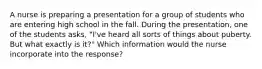 A nurse is preparing a presentation for a group of students who are entering high school in the fall. During the presentation, one of the students asks, "I've heard all sorts of things about puberty. But what exactly is it?" Which information would the nurse incorporate into the response?