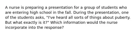 A nurse is preparing a presentation for a group of students who are entering high school in the fall. During the presentation, one of the students asks, "I've heard all sorts of things about puberty. But what exactly is it?" Which information would the nurse incorporate into the response?