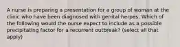 A nurse is preparing a presentation for a group of woman at the clinic who have been diagnosed with genital herpes. Which of the following would the nurse expect to include as a possible precipitating factor for a recurrent outbreak? (select all that apply)