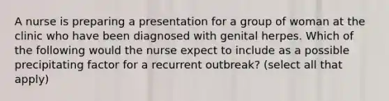 A nurse is preparing a presentation for a group of woman at the clinic who have been diagnosed with genital herpes. Which of the following would the nurse expect to include as a possible precipitating factor for a recurrent outbreak? (select all that apply)