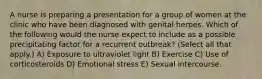 A nurse is preparing a presentation for a group of women at the clinic who have been diagnosed with genital herpes. Which of the following would the nurse expect to include as a possible precipitating factor for a recurrent outbreak? (Select all that apply.) A) Exposure to ultraviolet light B) Exercise C) Use of corticosteroids D) Emotional stress E) Sexual intercourse.