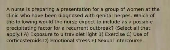 A nurse is preparing a presentation for a group of women at the clinic who have been diagnosed with genital herpes. Which of the following would the nurse expect to include as a possible precipitating factor for a recurrent outbreak? (Select all that apply.) A) Exposure to ultraviolet light B) Exercise C) Use of corticosteroids D) Emotional stress E) Sexual intercourse.