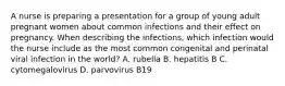 A nurse is preparing a presentation for a group of young adult pregnant women about common infections and their effect on pregnancy. When describing the infections, which infection would the nurse include as the most common congenital and perinatal viral infection in the world? A. rubella B. hepatitis B C. cytomegalovirus D. parvovirus B19