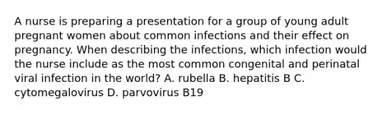 A nurse is preparing a presentation for a group of young adult pregnant women about common infections and their effect on pregnancy. When describing the infections, which infection would the nurse include as the most common congenital and perinatal viral infection in the world? A. rubella B. hepatitis B C. cytomegalovirus D. parvovirus B19