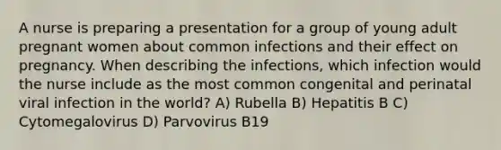 A nurse is preparing a presentation for a group of young adult pregnant women about common infections and their effect on pregnancy. When describing the infections, which infection would the nurse include as the most common congenital and perinatal viral infection in the world? A) Rubella B) Hepatitis B C) Cytomegalovirus D) Parvovirus B19